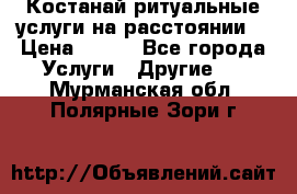 Костанай-ритуальные услуги на расстоянии. › Цена ­ 100 - Все города Услуги » Другие   . Мурманская обл.,Полярные Зори г.